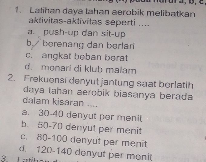 nurura, b, c,
1. Latihan daya tahan aerobik melibatkan
aktivitas-aktivitas seperti ....
a. push-up dan sit-up
b. berenang dan berlari
c. angkat beban berat
d. menari di klub malam
2. Frekuensi denyut jantung saat berlatih
daya tahan aerobik biasanya berada
dalam kisaran ....
a. 30-40 denyut per menit
b. 50-70 denyut per menit
c. 80-100 denyut per menit
d. 120-140 denyut per menit
3. L atih