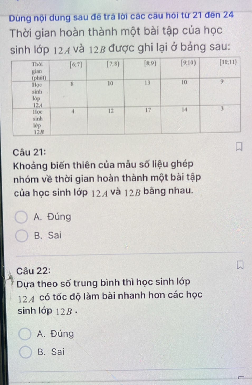 Dùng nội dung sau đề trá lời các cầu hỏi từ 21 đến 24
Thời gian hoàn thành một bài tập của học
sinh lớp 124 và 12B được ghi lại ở bảng sau:
Câu 21:
Khoảng biến thiên của mẫu số liệu ghép
nhóm về thời gian hoàn thành một bài tập
của học sinh lớp 124 và 12B bằng nhau.
A. Đúng
B. Sai
Câu 22:
Dựa theo số trung bình thì học sinh lớp
12 4 có tốc độ làm bài nhanh hơn các học
sinh lớp 12B .
A. Đúng
B. Sai