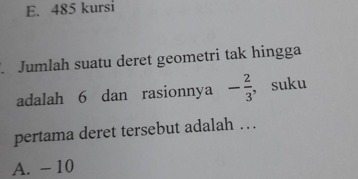 E. 485 kursi
. Jumlah suatu deret geometri tak hingga
adalah 6 dan rasionnya - 2/3  , suku
pertama deret tersebut adalah ….
A. - 10