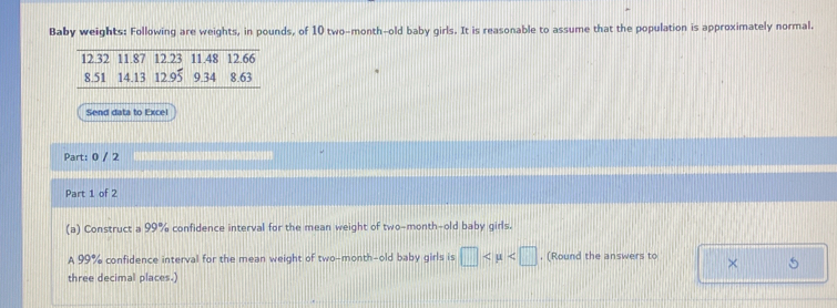 Baby weights: Following are weights, in pounds, of 10 two-month-old baby girls. It is reasonable to assume that the population is approximately normal.
12.32 11.87 12.23 11.48 12.66
8.51 14.13 12.95 9.34 8.63
Send data to Excel 
Part: 0 / 2 
Part 1 of 2 
(a) Construct a 99% confidence interval for the mean weight of two-month-old baby girls. 
A 99% confidence interval for the mean weight of two-month-old baby girls is □ , (Round the answers to × 5
three decimal places.)