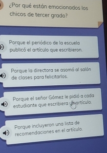 ¿Por qué están emocionados los
chicos de tercer grado?
Porque el periódico de la escuela
publicó el artículo que escribieron.
Porque la directora se asomó al salón
de clases para felicitarlos.
Porque el señor Gómez le pidió a cada
estudiante que escribiera ym artículo.
Porque incluyeron una lista de
recomendaciones en el artículo.