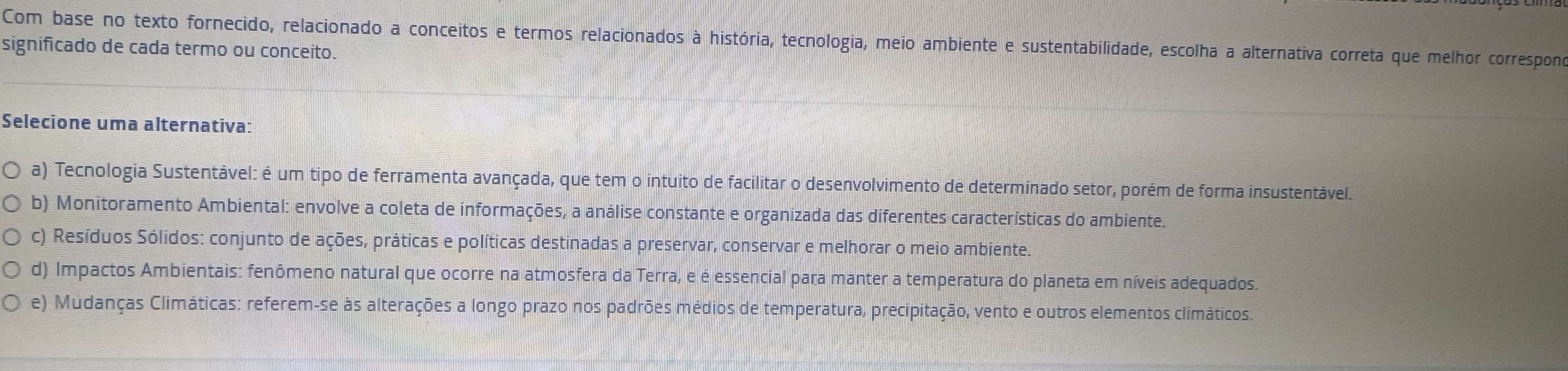 Com base no texto fornecido, relacionado a conceitos e termos relacionados à história, tecnologia, meio ambiente e sustentabilidade, escolha a alternatíva correta que melhor correspona
significado de cada termo ou conceito.
Selecione uma alternativa:
a) Tecnologia Sustentável: é um tipo de ferramenta avançada, que tem o intuito de facilitar o desenvolvimento de determinado setor, porém de forma insustentável.
b) Monitoramento Ambiental: envolve a coleta de informações, a análise constante e organizada das diferentes características do ambiente.
c) Resíduos Sólidos: conjunto de ações, práticas e políticas destinadas a preservar, conservar e melhorar o meio ambiente.
d) Impactos Ambientais: fenômeno natural que ocorre na atmosfera da Terra, e é essencial para manter a temperatura do planeta em níveis adequados.
e) Mudanças Climáticas: referem-se às alterações a longo prazo nos padrões médios de temperatura, precipitação, vento e outros elementos climáticos.