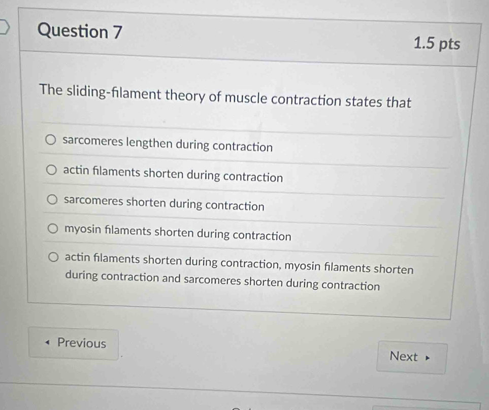 The sliding-flament theory of muscle contraction states that
sarcomeres lengthen during contraction
actin filaments shorten during contraction
sarcomeres shorten during contraction
myosin flaments shorten during contraction
actin filaments shorten during contraction, myosin flaments shorten
during contraction and sarcomeres shorten during contraction
Previous Next