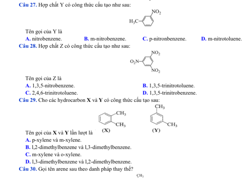 Hợp chất Y có công thức cấu tạo như sau:
H_3C-□^(NO_2)
Tên gọi của Y là
A. nitrobenzene. B. m-nitrobenzene. C. p-nitronbenzene. D. m-nitrotoluene.
Câu 28. Hợp chất Z có công thức cấu tạo như sau:
o_2N=□ _NO_2^NO_2
Tên gọi của Z là
A. 1, 3, 5 -nitrobenzene. B. 1, 3, 5 -trinitrotoluene.
C. 2, 4, 6 -trinitrotoluene. D. 1, 3, 5 -trinitrobenzene.
Câu 29. Cho các hydrocarbon X và Y có công thức cấu tạo sau:
CH_3
CH_3 beginarrayr CH_3
Tên gọi của X và Y lần lượt là (X)
A. p-xylene và m-xylene.
B. l, 2 -dimethylbenzene và l, 3 -dimethylbenzene.
C. m-xylene và o-xylene.
D. l, 3 -dimethylbenzene và l, 2 -dimethylbenzene.
Câu 30. Gọi tên arene sau theo danh pháp thay thế?
CH_3