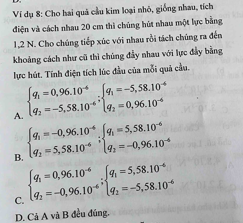 Ví dụ 8: Cho hai quả cầu kim loại nhỏ, giống nhau, tích
điện và cách nhau 20 cm thì chúng hút nhau một lực bằng
1, 2 N. Cho chúng tiếp xúc với nhau rồi tách chúng ra đến
khoảng cách như cũ thì chúng đầy nhau với lực đầy bằng
lực hút. Tính điện tích lúc đầu của mỗi quả cầu.
A. beginarrayl q_1=0,96.10^(-6) q_2=-5,58.10^(-6)endarray.; beginarrayl q_1=-5,58.10^(-6) q_2=0,96.10^(-6)endarray.
B. beginarrayl q_1=-0,96.10^(-6) q_2=5,58.10^(-6)endarray.; beginarrayl q_1=5,58.10^(-6) q_2=-0,96.10^(-6)endarray.
C. beginarrayl q_1=0,96.10^(-6) q_2=-0,96.10^(-6)endarray.; beginarrayl q_1=5,58.10^(-6) q_2=-5,58.10^(-6)endarray.
D. Cả A và B đều đúng.