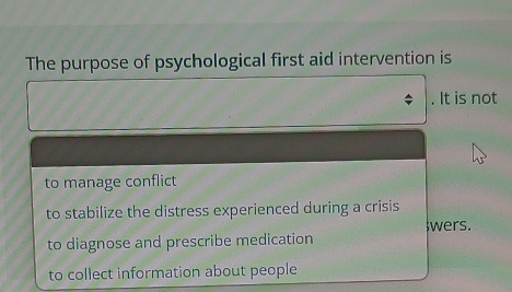 The purpose of psychological first aid intervention is
. It is not
to manage conflict
to stabilize the distress experienced during a crisis
wers.
to diagnose and prescribe medication
to collect information about people