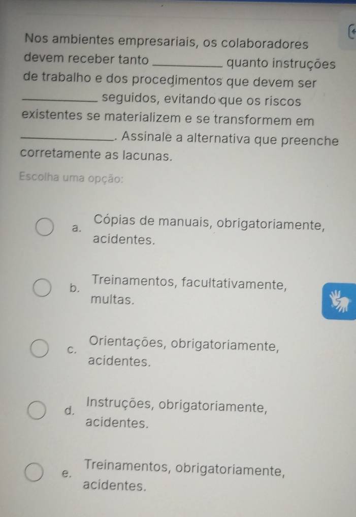 Nos ambientes empresariais, os colaboradores
devem receber tanto _quanto instruções
de trabalho e dos procedimentos que devem ser
_seguidos, evitando que os riscos
existentes se materializem e se transformem em
_. Assinale a alternativa que preenche
corretamente as lacunas.
Escolha uma opção:
a.
Cópias de manuais, obrigatoriamente,
acidentes.
Treinamentos, facultativamente,
b.
multas.
Orientações, obrigatoriamente,
C.
acidentes.
d. Instruções, obrigatoriamente,
acidentes.
Treinamentos, obrigatoriamente,
e.
acidentes.