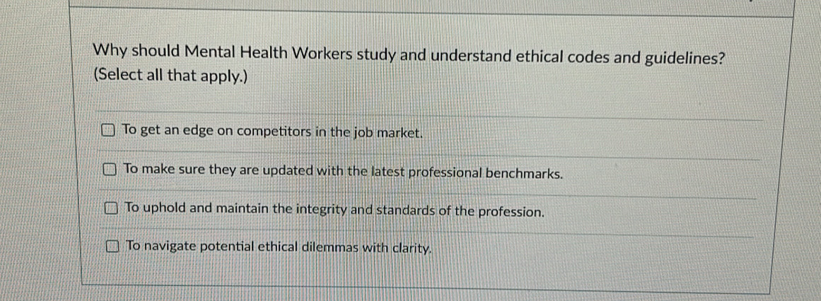 Why should Mental Health Workers study and understand ethical codes and guidelines?
(Select all that apply.)
To get an edge on competitors in the job market.
To make sure they are updated with the latest professional benchmarks.
To uphold and maintain the integrity and standards of the profession.
To navigate potential ethical dilemmas with clarity.