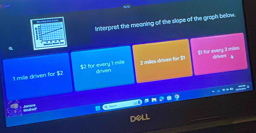 Interpret the meaning of the slope of the graph below. 
driven
$2 for every 1 mile 2 miles driven for $1 $1 for every 2 miles
1 mile driven for $2 driven 
Jamere 
Seall 
Kindred''