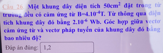 Một khung dây diện tích 50cm^2 đặt trong từ 
trường đều có cảm ứng từ B=4.10^(-4)T * Từ thông qua diện 
tích khung dây đó bằng 2.10^(-6)Wb. Góc hợp giữa vecto 
cảm ứng từ và vectơ pháp tuyến của khung dây đó bằng 
bao nhiêu độ? 
Đáp án đúng: 1,2