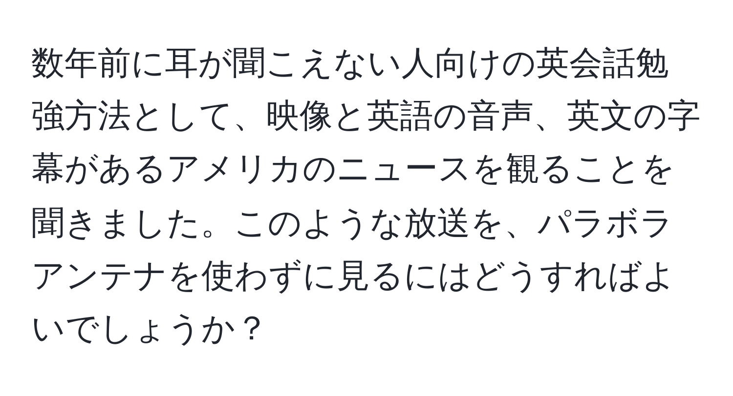 数年前に耳が聞こえない人向けの英会話勉強方法として、映像と英語の音声、英文の字幕があるアメリカのニュースを観ることを聞きました。このような放送を、パラボラアンテナを使わずに見るにはどうすればよいでしょうか？