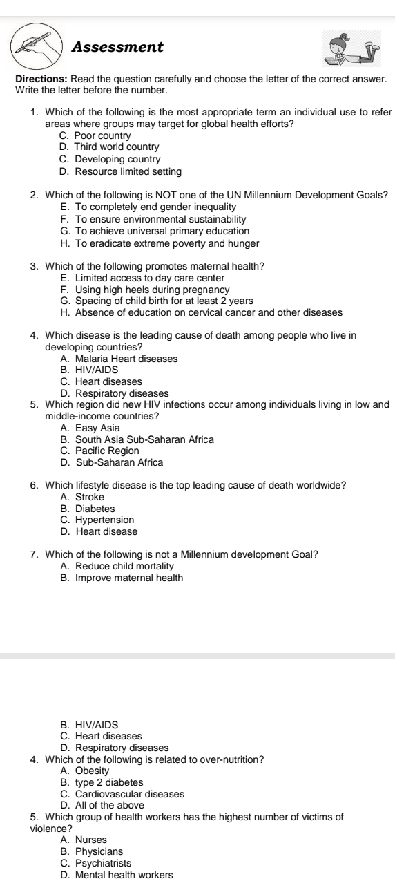 Assessment
Directions: Read the question carefully and choose the letter of the correct answer.
Write the letter before the number.
1. Which of the following is the most appropriate term an individual use to refer
areas where groups may target for global health efforts?
C. Poor country
D. Third world country
C. Developing country
D. Resource limited setting
2. Which of the following is NOT one of the UN Millennium Development Goals?
E. To completely end gender inequality
F. To ensure environmental sustainability
G. To achieve universal primary education
H. To eradicate extreme poverty and hunger
3. Which of the following promotes maternal health?
E. Limited access to day care center
F. Using high heels during pregnancy
G. Spacing of child birth for at least 2 years
H. Absence of education on cervical cancer and other diseases
4. Which disease is the leading cause of death among people who live in
developing countries?
A. Malaria Heart diseases
B. HIV/AIDS
C. Heart diseases
D. Respiratory diseases
5. Which region did new HIV infections occur among individuals living in low and
middle-income countries?
A. Easy Asia
B. South Asia Sub-Saharan Africa
C. Pacific Region
D. Sub-Saharan Africa
6. Which lifestyle disease is the top leading cause of death worldwide?
A. Stroke
B. Diabetes
C. Hypertension
D. Heart disease
7. Which of the following is not a Millennium development Goal?
A. Reduce child mortality
B. Improve maternal health
B. HIV/AIDS
C. Heart diseases
D. Respiratory diseases
4. Which of the following is related to over-nutrition?
A. Obesity
B. type 2 diabetes
C. Cardiovascular diseases
D. All of the above
5. Which group of health workers has the highest number of victims of
violence?
A. Nurses
B. Physicians
C. Psychiatrists
D. Mental health workers