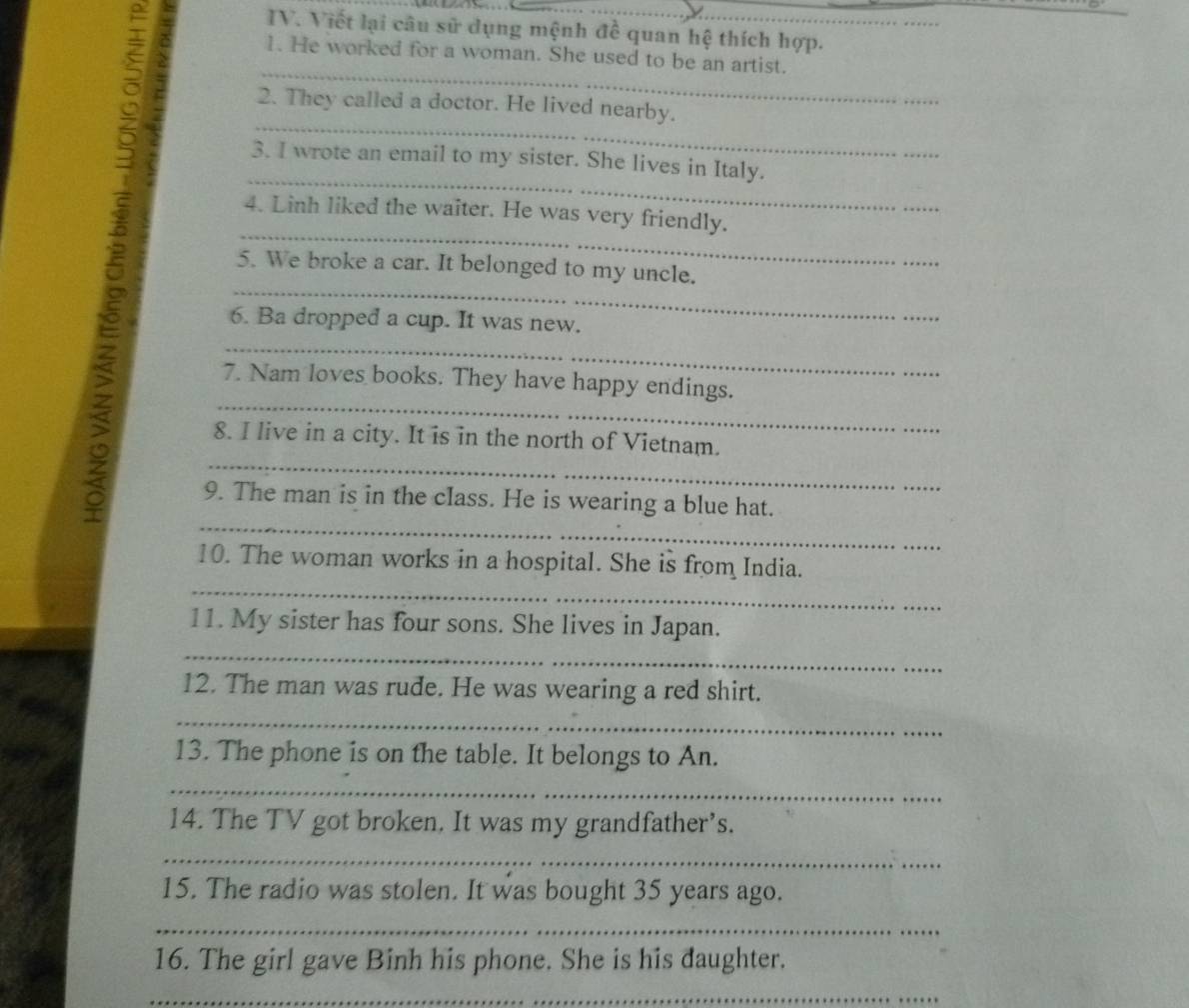 Viết lại câu sử dụng mệnh đề quan hệ thích hợp. 
S _1. He worked for a woman. She used to be an artist._ 
_ 
2. They called a doctor. He lived nearby. 
_ 
3. I wrote an email to my sister. She lives in Italy. 
_ 
4. Linh liked the waiter. He was very friendly. 
_ 
5. We broke a car. It belonged to my uncle. 
_ 
6. Ba dropped a cup. It was new. 
_ 
7. Nam loves books. They have happy endings. 
_ 
8. I live in a city. It is in the north of Vietnam. 
_ 
9. The man is in the class. He is wearing a blue hat. 
_ 
10. The woman works in a hospital. She is from India. 
11. My sister has four sons. She lives in Japan. 
_ 
12. The man was rude. He was wearing a red shirt. 
_ 
13. The phone is on the table. It belongs to An. 
_ 
14. The TV got broken. It was my grandfather’s. 
_ 
15. The radio was stolen. It was bought 35 years ago. 
_ 
16. The girl gave Binh his phone. She is his daughter. 
_