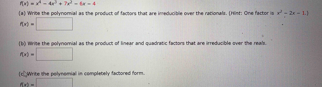 f(x)=x^4-4x^3+7x^2-6x-4
(a) Write the polynomial as the product of factors that are irreducible over the rationals. (Hint: One factor is x^2-2x-1.)
f(x)=□
(b) Write the polynomial as the product of linear and quadratic factors that are irreducible over the reals.
f(x)=□
(c). Write the polynomial in completely factored form.
f(x)=□