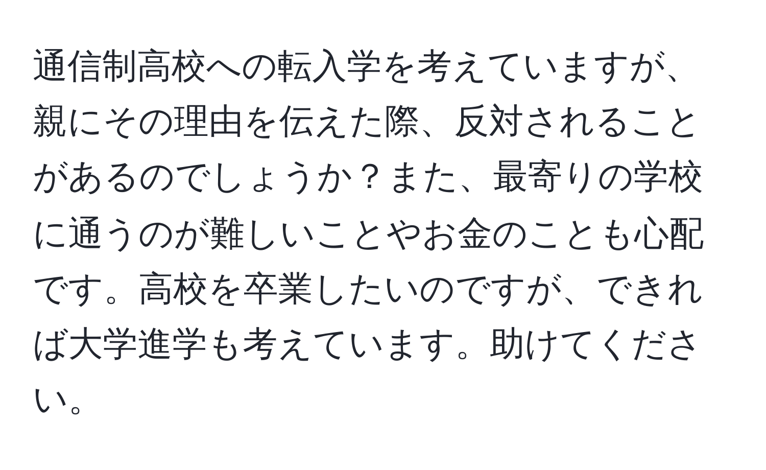 通信制高校への転入学を考えていますが、親にその理由を伝えた際、反対されることがあるのでしょうか？また、最寄りの学校に通うのが難しいことやお金のことも心配です。高校を卒業したいのですが、できれば大学進学も考えています。助けてください。