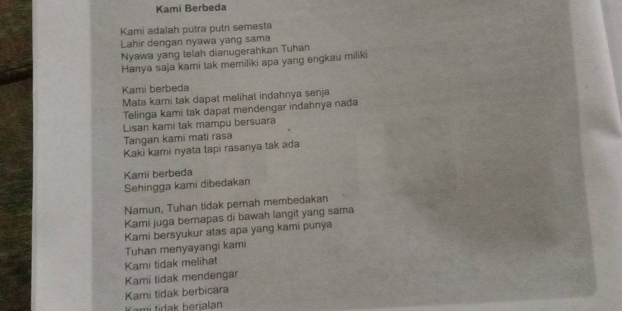 Kami Berbeda 
Kami adalah putra putri semesta 
Lahir dengan nyawa yang sama 
Nyawa yang telah dianugerahkan Tuhan 
Hanya saja kami tak memiliki apa yang engkau miliki 
Kami berbeda 
Mata kami tak dapat melihat indahnya senja 
Telinga kami tak dapat mendengar indahnya nada 
Lisan kami tak mampu bersuara 
Tangan kami mati rasa 
Kaki kami nyata tapi rasanya tak ada 
Kami berbeda 
Sehingga kami dibedakan 
Namun, Tuhan tidak pernah membedakan 
Kami juga bernapas di bawah langit yang sama 
Kami bersyukur atas apa yang kami punya 
Tuhan menyayangi kami 
Kami tidak melihat 
Kami tidak mendengar 
Kami tidak berbicara 
Kami tidak berjalan