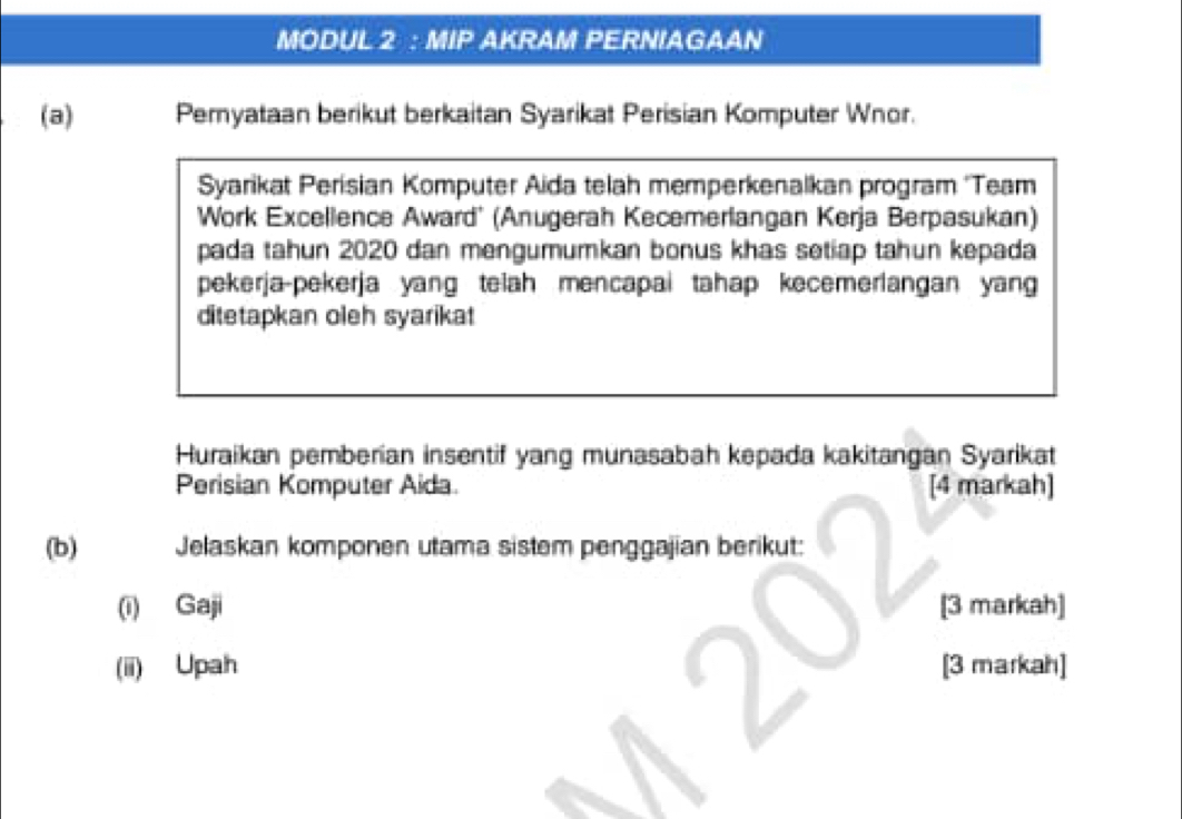 MODUL 2 : MIP AKRAM PERNIAGAAN 
(a) Pemyataan berikut berkaitan Syarikat Perisian Komputer Wnor. 
Syarikat Perisian Komputer Aida telah memperkenalkan program ''Team 
Work Excellence Award' (Anugerah Kecemerlangan Kerja Berpasukan) 
pada tahun 2020 dan mengumumkan bonus khas setiap tahun kepada 
pekerja-pekerja yang teiah mencapai tahap kecemerlangan yang 
ditetapkan oleh syarikat 
Huraikan pemberian insentif yang munasabah kepada kakitangan Syarikat 
Perisian Komputer Aida. [4 markah] 
(b) Jelaskan komponen utama sistem penggajian berikut: 
(i) Gaji [3 markah] 
(ii) Upah [3 markah]