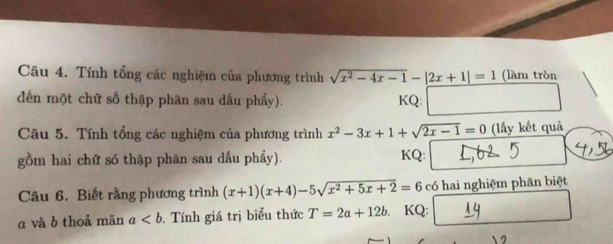 Tính tổng các nghiệm của phương trình sqrt(x^2-4x-1)-|2x+1|=1 (làm tròn 
đến một chữ số thập phân sau dấu phẩy). KQ: 
Câu 5. Tính tổng các nghiệm của phương trình x^2-3x+1+sqrt(2x-1)=0 (lấy kết quả 
gồm hai chữ só thập phân sau dấu phẩy). KQ: 
Câu 6. Biết rằng phương trình (x+1)(x+4)-5sqrt(x^2+5x+2)=6 có hai nghiệm phãn biệt 
a và b thoả mãn a. Tính giá trị biểu thức T=2a+12b KQ: 
a