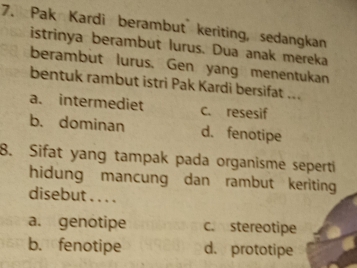 Pak Kardi berambut keriting, sedangkan
istrinya berambut lurus. Dua anak mereka
berambut lurus. Gen yang menentukan
bentuk rambut istri Pak Kardi bersifat ...
a. intermediet c. resesif
b. dominan d. fenotipe
8. Sifat yang tampak pada organisme seperti
hidung mancung dan rambut keriting
disebut . . . .
a. genotipe c. stereotipe
b. fenotipe d. prototipe