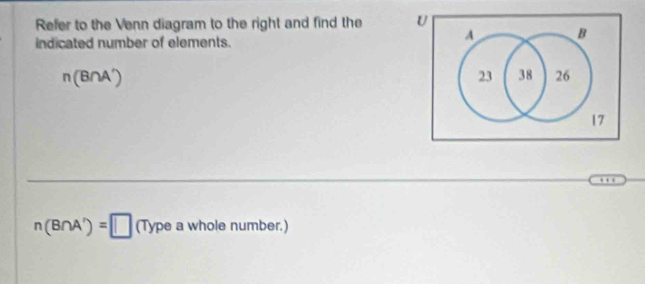 Refer to the Venn diagram to the right and find the U 
indicated number of elements.
A
B
n(B∩ A')
23 38 26
17
n(B∩ A')=□ (Typeawholen umber.)