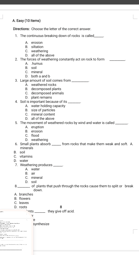 Easy (10 Items)
Directions: Choose the letter of the correct answer.
1. The continuous breaking down of rocks is called_
A. erosion
B. siltation
C. weathering
D. all of the above
2. The forces of weathering constantly act on rock to form_
A. .humus
B. soil
C. mineral
D. both a and b
3. Large amount of soil comes from __.
A. weathered rocks
B. decomposed plants
C. decomposed animals
D. plant remains
4. Soil is important because of its _、。
A. water holding capacity
B. size of particles
C. mineral content
D. all of the above
5. The movement of weathered rocks by wind and water is called_
A. eruption
B. erosion
C. flood
D. weathering
6. Small plants absorb _from rocks that make them weak and soft. A.
minerals
B. soil
C. vitamins
D. water
7. Weathering produces_
A. water
B. air
C. mineral
D. soil
8._ of plants that push through the rocks cause them to split or break
down.
A. branches
B. flowers
C. leaves
D. roots 8
ants_ they give off acid.
V
e
synthesize