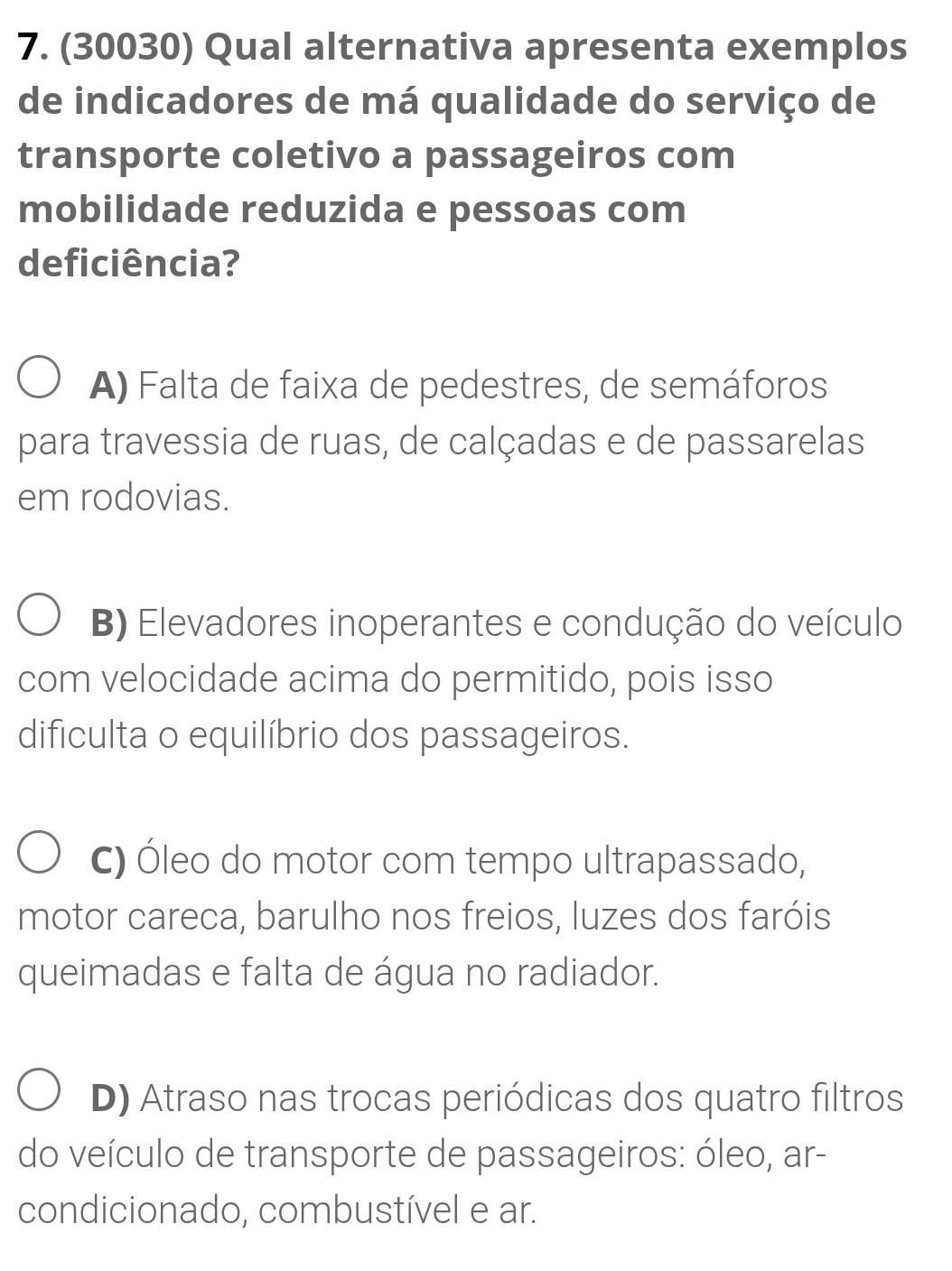 (30030) Qual alternativa apresenta exemplos
de indicadores de má qualidade do serviço de
transporte coletivo a passageiros com
mobilidade reduzida e pessoas com
de ficiência?
A) Falta de faixa de pedestres, de semáforos
para travessia de ruas, de calçadas e de passarelas
em rodovias.
B) Elevadores inoperantes e condução do veículo
com velocidade acima do permitido, pois isso
dificulta o equilíbrio dos passageiros.
C) Óleo do motor com tempo ultrapassado,
motor careca, barulho nos freios, luzes dos faróis
queimadas e falta de água no radiador.
D) Atraso nas trocas periódicas dos quatro filtros
do veículo de transporte de passageiros: óleo, ar-
condicionado, combustível e ar.