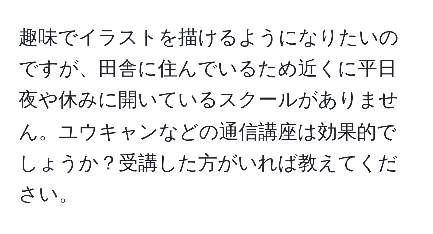 趣味でイラストを描けるようになりたいのですが、田舎に住んでいるため近くに平日夜や休みに開いているスクールがありません。ユウキャンなどの通信講座は効果的でしょうか？受講した方がいれば教えてください。