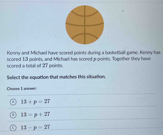 Kenny and Michael have scored points during a basketball game. Kenny has
scored 13 points, and Michael has scored p points. Together they have
scored a total of 27 points.
Select the equation that matches this situation.
Choose 1 answer:
A 13+p=27
B 13=p+27
C 13-p=27