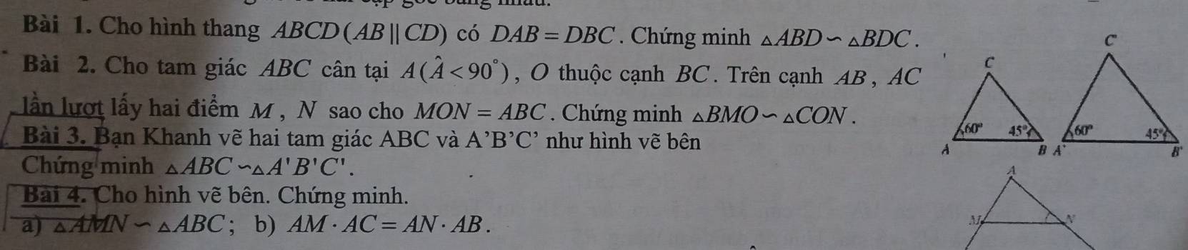 Cho hình thang ABCD (ABparallel CD) có DAB=DBC *  Chứng minh △ ABD∽ △ BDC.
Bài 2. Cho tam giác ABC cân tại A(hat A<90°) , O thuộc cạnh BC. Trên cạnh AB , AC
ln lượt lấy hai điểm M , N sao cho MON=ABC. Chứng minh △ BMOsim △ CON.
Bài 3. Bạn Khanh vẽ hai tam giác ABC và A^,B^,C^, như hình vẽ bên
Chứng minh △ ABC∽ △ A'B'C'.
Bài 4. Cho hình vẽ bên. Chứng minh.
a) △ AMN∽ △ ABC; b) AM· AC=AN· AB.