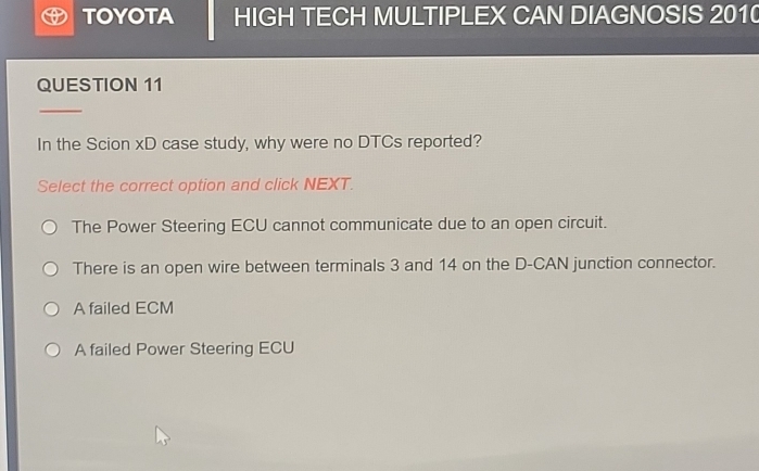 TOYOTA HIGH TECH MULTIPLEX CAN DIAGNOSIS 2010
QUESTION 11
In the Scion xD case study, why were no DTCs reported?
Select the correct option and click NEXT.
The Power Steering ECU cannot communicate due to an open circuit.
There is an open wire between terminals 3 and 14 on the D-CAN junction connector.
A failed ECM
A failed Power Steering ECU