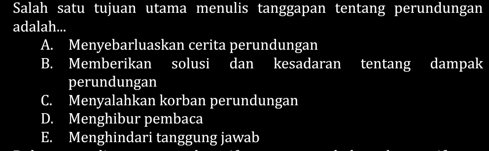 Salah satu tujuan utama menulis tanggapan tentang perundungan
adalah...
A. Menyebarluaskan cerita perundungan
B. Memberikan solusi dan kesadaran tentang dampak
perundungan
C. Menyalahkan korban perundungan
D. Menghibur pembaca
E. Menghindari tanggung jawab