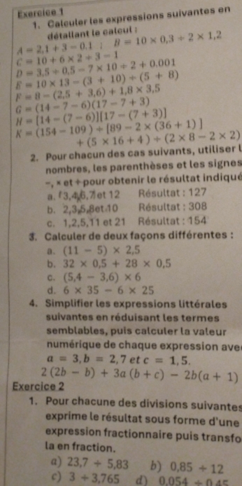 Calculer les expressions suivantes en
A=2,1+3-0.1:B=10* 0.3/ 2* 1,2 détallant le calcul :
C=10+6* 2+3-1
D=3,5+0.5-7* 10/ 2+0.001
E=10* 13-(3+10)/ (5+8)
F=8-(2.5+3.6)+1.8* 3.5
G=(14-7-6)(17-7+3)
H=[14-(7-6)][17-(7+3)]
K=(154-109)+[89-2* (36+1)]
2. Pour chacun des cas suivants, utiliser l +(5* 16+4)/ (2* 8-2* 2)
nombres, les parenthèses et les signes
- , × et + pour obtenir le résultat indiqué
a.  3,4,6,7 et 12 Résultat : 127
b. 2,3,5,8et 10 Résultat : 308
c. 1,2,5,11 et 21 Résultat : 154
3. Calculer de deux façons différentes :
a. (11-5)* 2,5
b. 32* 0.5+28* 0.5
c. (5,4-3,6)* 6
d. 6* 35-6* 25
4. Simplifier les expressions littérales
suivantes en réduisant les termes
semblables, puis calculer la valeur
numérique de chaque expression ave
a=3,b=2,7etc=1,5.
2(2b-b)+3a(b+c)-2b(a+1)
Exercice 2
1. Pour chacune des divisions suivantes
exprime le résultat sous forme d'une
expression fractionnaire puis transfo
la en fraction.
a) 23,7+5,83 b) 0,85/ 12
c) 3/ 3.765 d) 0.054/ 0.45