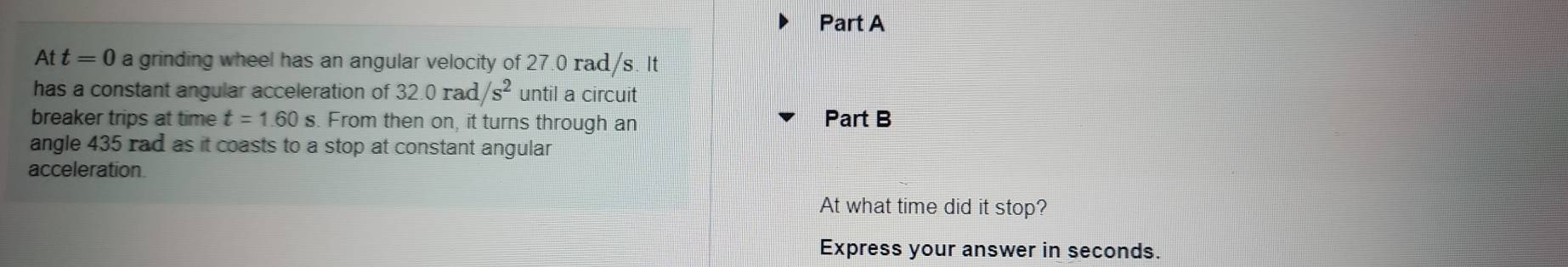 Att=0 a grinding wheel has an angular velocity of 27.0 rad/s. It 
has a constant angular acceleration of 32.0rad/s^2 until a circuit 
breaker trips at time t=1.60 s. From then on, it turns through an 
Part B 
angle 435 rad as it coasts to a stop at constant angular 
acceleration 
At what time did it stop? 
Express your answer in seconds.