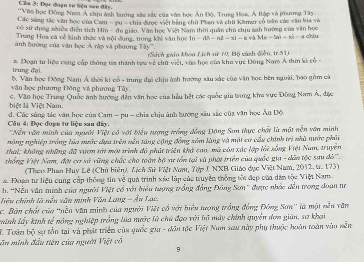 Đọc đoạn tư liệu sau đây.
“Văn học Đông Nam Á chịu ảnh hưởng sâu sắc của văn học Ản Độ, Trung Hoa, Ả Rập và phương Tây,
Các sáng tác văn học của Cam - pu - chia được viết bằng chữ Phạn và chữ Khmer cổ trên các văn bia và
có sử dụng nhiều điễn tích Hin - đu giáo. Văn học Việt Nam thời quân chủ chịu ảnh hưởng của văn học
Trung Hoa cả về hình thức và nội dung, trong khi văn học ln -dhat o-nhat e-xi-a và Ma-lai-xi-a chju
ảnh hưởng của văn học Ả rập và phương Tây''.
(Sách giáo khoa Lịch sử 10, Bộ cánh diều, tr.51)
a. Đoạn tư liệu cung cấp thông tin thành tựu về chữ viết, văn học của khu vực Đông Nam Á thời kì cổ -
trung đại.
b. Văn học Đông Nam Á thời kì cổ - trung đại chịu ảnh hưởng sâu sắc của văn học bên ngoài, bao gồm cá
văn học phương Đông và phương Tây.
c. Văn học Trung Quốc ảnh hưởng đến văn học của hầu hết các quốc gia trong khu vực Đông Nam Á, đặc
biệt là Việt Nam.
d. Các sáng tác văn học của Cam - pu - chia chịu ảnh hưởng sâu sắc của văn học Ấn Độ.
Câu 4: Đọc đoạn tư liệu sau đây.
*Nền văn minh của người Việt cổ với biểu tượng trống đồng Đông Sơn thực chất là một nền văn minh
nông nghiệp trồng lúa nước dựa trên nền tảng cộng đồng xóm làng và một cơ cấu chính trị nhà nước phối
thai; không những đã vươn tới một trình độ phát triển khá cao, mà còn xác lập lối sống Việt Nam, truyền
thống Việt Nam, đặt cơ sở vững chắc cho toàn bộ sự tồn tại và phát triển của quốc gia - dân tộc sau đó".
(Theo Phan Huy Lê (Chủ biên), Lịch Sử Việt Nam, Tập I, NXB Giáo dục Việt Nam, 2012, tr. 173)
a. Đoạn tư liệu cung cấp thông tin về quá trình xác lập các truyền thống tốt đẹp của dân tộc Việt Nam.
b. “Nền văn minh của người Việt cổ với biểu tượng trống đồng Đông Sơn” được nhắc đến trong đoạn tư
liệu chính là nền văn minh Văn Lang - Âu Lạc.
c. Bản chất của “nền văn minh của người Việt cổ với biểu tượng trống đồng Đông Sơn” là một nền văn
minh lấy kinh tế nông nghiệp trồng lúa nước là chủ đạo với bộ máy chính quyền đơn giản, sơ khai.
d. Toàn bộ sự tồn tại và phát triển của quốc gia - dân tộc Việt Nam sau này phụ thuộc hoàn toàn vào nền
căn minh đầu tiên của người Việt cổ.
9