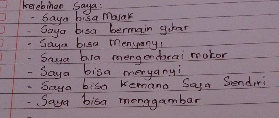 kelebihan saya: 
- Saya bisa masak 
- Saya bisa bermain girar 
- Saya bisa menyany! 
- Saya busa mengendarai motor 
- Saya bisa menyanyi 
- Saya bisa Kemana Saya Senderi 
- Saya bisa menggambar