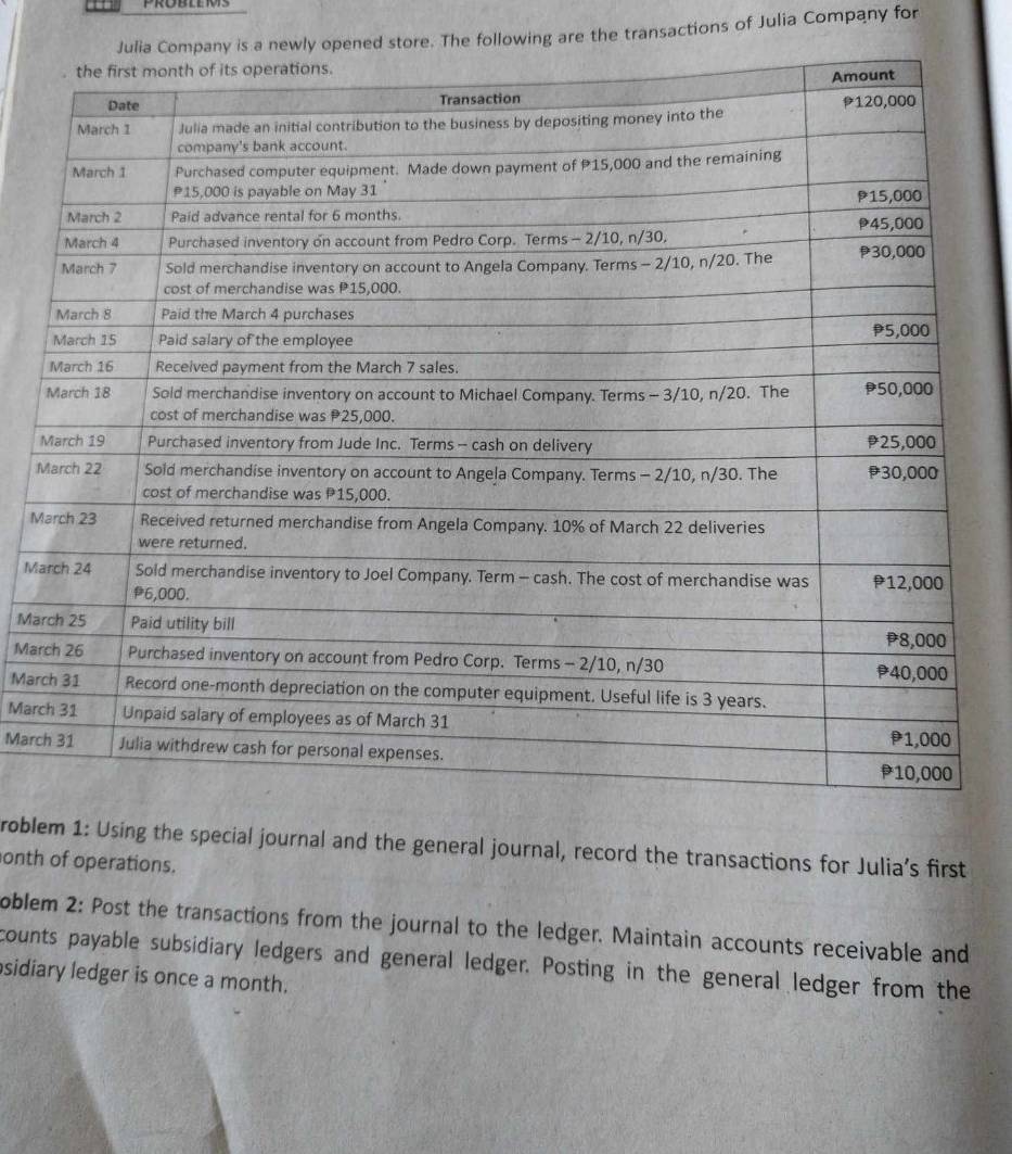 Probleis 
opened store. The following are the transactions of Julia Company for 
M 
M 
Ma 
Ma 
Mar 
Mar 
Marc 
Marc 
roblem 1: Using the special journal and the general journal, record the transactions for Julia’s first 
onth of operations. 
oblem 2: Post the transactions from the journal to the ledger. Maintain accounts receivable and 
counts payable subsidiary ledgers and general ledger. Posting in the general ledger from the 
sidiary ledger is once a month.