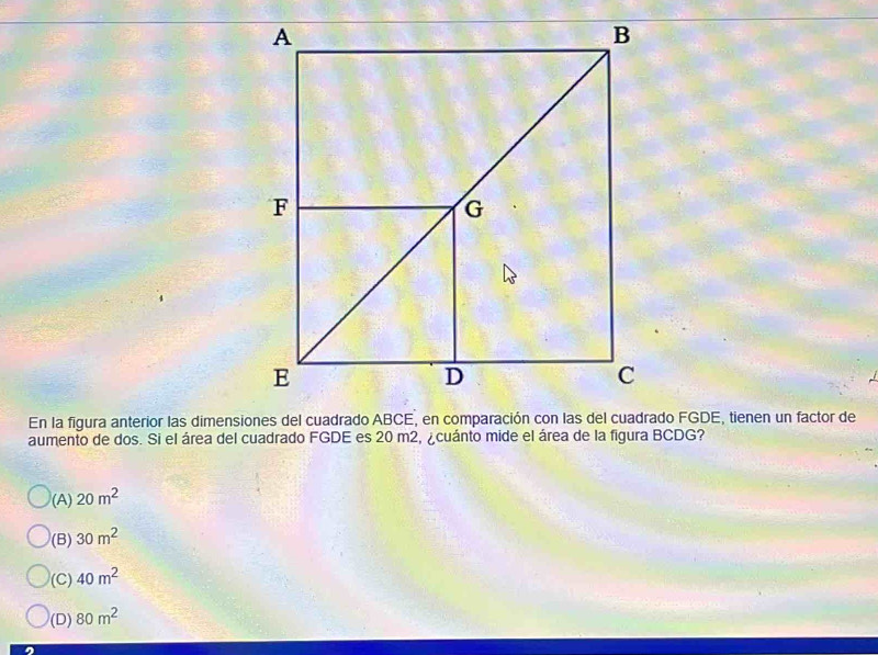 aumento de dos. Si el área del cuadrado FGDE es 20 m2, ¿cuánto mide el área de la figura BCDG?
(A) 20m^2
(B) 30m^2
(C) 40m^2
(D) 80m^2