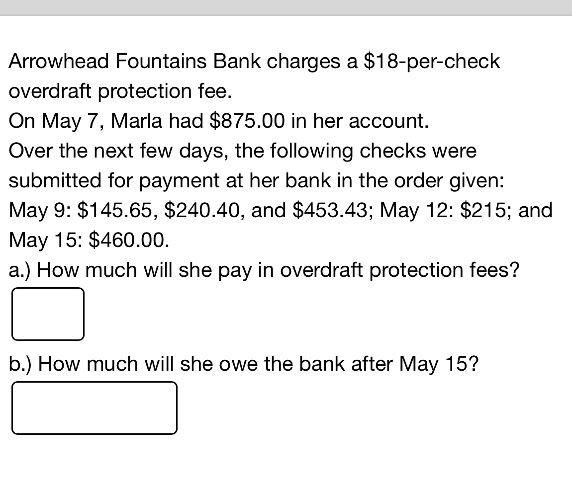 Arrowhead Fountains Bank charges a $18 -per-check 
overdraft protection fee. 
On May 7, Marla had $875.00 in her account. 
Over the next few days, the following checks were 
submitted for payment at her bank in the order given: 
May 9: $145.65, $240.40, and $453.43; May 12 : $215; and 
May 15 : $460.00. 
a.) How much will she pay in overdraft protection fees? 
b.) How much will she owe the bank after May 15?