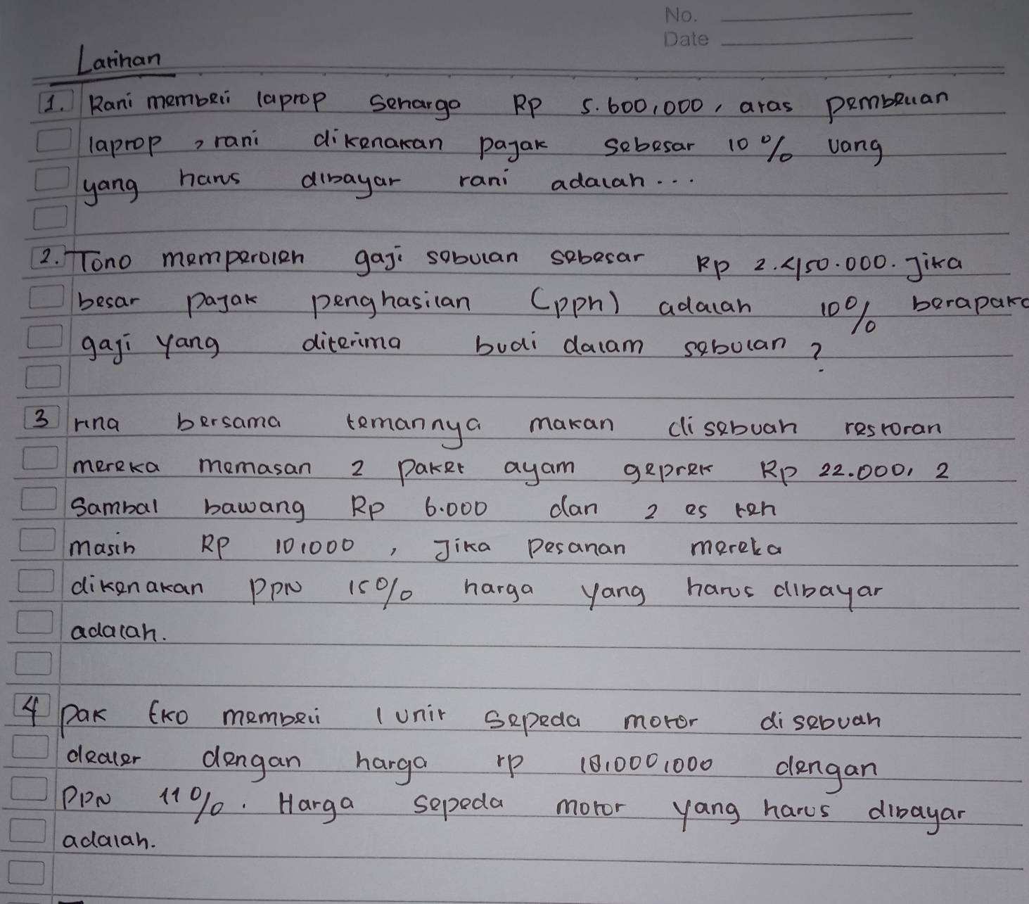 Larnan 
1. Rani membei (aprop Senargo RP 5. 600, 000, aras pembluan 
laprop, rani dikenakan payak sebesar 10 % vang 
yang hans dibayar rani adacah. . . 
2. Tono memperolen gaj sobuan sebecar Rp 2. A50. 000. Jika 
besar pajak penghasian (pph) adacan 10% berapak 
gaji yang diterima buai daam sebolan? 
3 Hna bersama temannya makan clisebuan restoran 
mereka momasan 2 Paker ayam geprek RP 22. 000. 2
sambal bawang Rp 6. 000 can 2 es reh 
masin RP 101000, Jika pesanan mereka 
dikenakan PPN 15% / harga yang harus dibayar 
adacah. 
4 Pak (K0 membeii (unir sepeda moter disebuan 
deacer dengan harga rp 10:0001000 dlengan 
PPN 11% 0. Harga sepeda moror yang hares dibayar 
adalah.