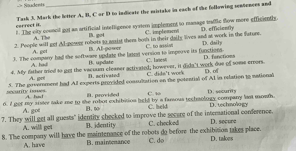 > Students
_
Task 3. Mark the letter A, B, C or D to indicate the mistake in each of the following sentences and
1. The city council got an artificial intelligence system implement to manage traffic flow more efficiently.
correct it.
A. The B. got C. implement D. efficiently
2. People will get AI-power robots to assist them both in their daily lives and at work in the future.
A. get B. AI-power C. to assist D. daily
3. The company had the software update the latest version to improve its functions.
A. had B. update C. latest D. functions
4. My father tried to get the vacuum cleaner activated; however, it didn’t work due of some errors.
A. get B. activated C. didn’t work D. of
5. The government had AI experts provided consultation on the potential of AI in relation to national
security issues. D. security
A. had B. provided C. to
6. I got my sister take me to the robot exhibition held by a famous technology company last month.
A. got B. to C. held D. technology
7. They will get all guests’ identity checked to improve the secure of the international conference.
A. will get B. identity C. checked D. secure
8. The company will have the maintenance of the robots do before the exhibition takes place.
A. have B. maintenance C. do
D. takes