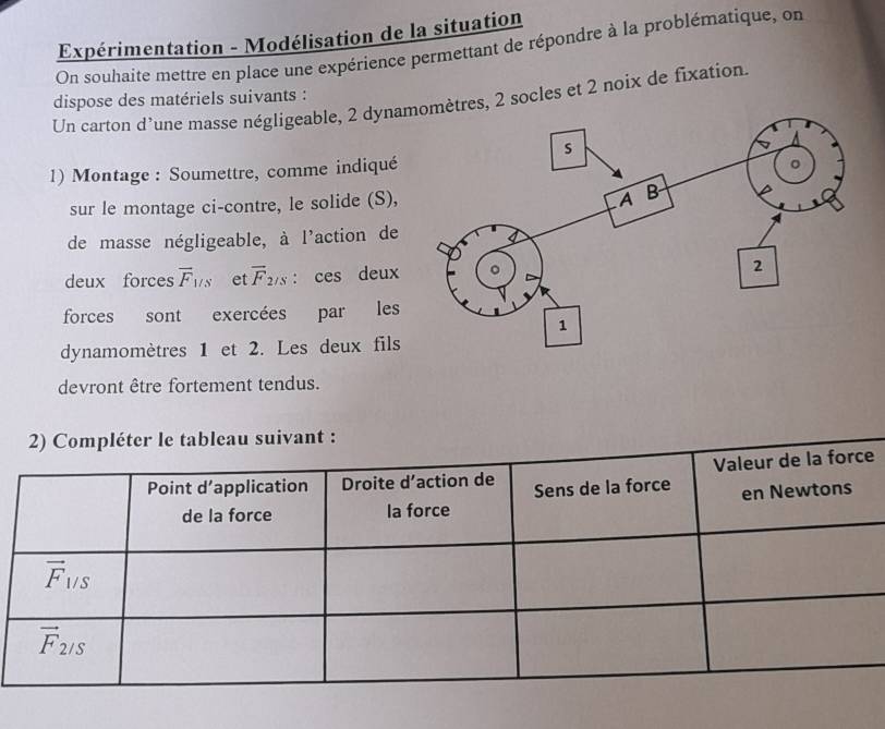 Expérimentation - Modélisation de la situation
On souhaite mettre en place une expérience permettant de répondre à la problématique, on
dispose des matériels suivants :
Un carton d'une masse négligeable, 2 dyna 2 socles et 2 noix de fixation.
1) Montage : Soumettre, comme indiqué
sur le montage ci-contre, le solide (S),
de masse négligeable, à l'action de
deux forces overline F_1/s et overline F_2/3. : ces deux
forces sont exercées par les
dynamomètres 1 et 2. Les deux fils
devront être fortement tendus.
ompléter le tableau suivant :
e