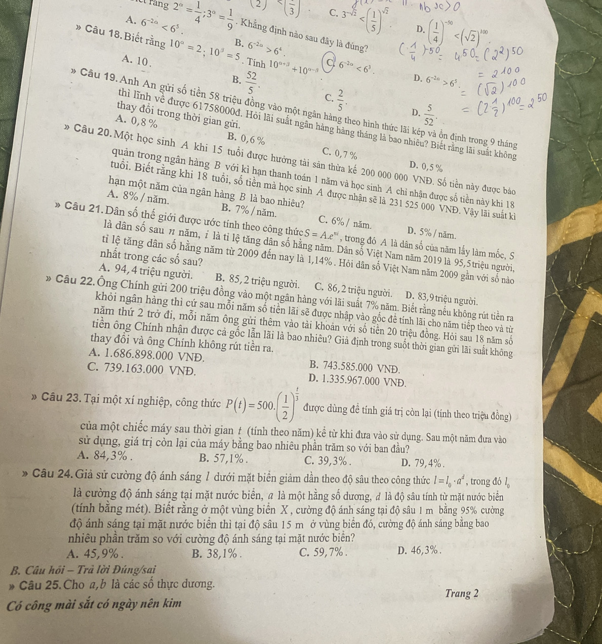 2^(alpha)= 1/4 ;3^(alpha)= 1/9  (2)frac 3 C. 3^(-sqrt(2))
D. ( 1/4 )^-50
A. 6^(-2a)<6^5.. Khẳng định nào sau đây là đúng?
» Câu 18. Biết rằng 10^(alpha)=2:10^(beta)=5 B. 6^(-2a)>6^4
A. 10 .
. Tính 10^(alpha +beta)+10^(alpha -beta) 6^(-2a)<6^3.
B.  52/5 .
D. 6^(-2a)>6^5
C.  2/5 .
* Câu 19. Anh An gửi số tiền 58 triệu đồng vào một ngân hàng theo hình thức lãi kép và ổn định trong 9 tháng
D.  5/52 .
thay đổi trong thời gian gửi.
thì lĩnh về được 61758000đ. Hỏi lãi suất ngân hàng hàng tháng là bao nhiêu? Biết rằng lãi suất không
A. 0,8 % B. 0,6 %
C. 0,7% D. 0,5 %
Câu 20.Một học sinh A khi 15 tuổi được hưởng tài sản thừa kế 200 000 000 VNĐ. Số tiền này được bảo
quản trong ngân hàng B với kì hạn thanh toán 1 năm và học sinh A chỉ nhận được số tiền này khi 18
tuổi. Biết rằng khi 18 tuổi, số tiền mà học sinh A được nhận sẽ là 231 525 000 VNĐ. Vậy lãi suất ki
hạn một năm của ngân hàng B là bao nhiêu?
A. 8% / năm. B. 7% / năm. C. 6% / năm.
* Câu 21.Dân số thế giới được ước tính theo công thức S=A.e^(ni) , trong đó A là dân số của năm lấy làm mốc, S
D. 5% / năm.
là dân số sau n năm, ỉ là tỉ lệ tăng dân số hằng năm. Dân số Việt Nam năm 2019 là 95,5triệu người,
nhất trong các số sau?
tỉ lệ tăng dân số hằng năm từ 2009 đến nay là 1,14% . Hỏi dân số Việt Nam năm 2009 gần với số nào
A. 94,4 triệu người. B. 85,2 triệu người. C. 86, 2 triệu người. D. 83,9 triệu người.
* Câu 22.Ông Chính gửi 200 triệu đồng vào một ngân hàng với lãi suất 7% năm. Biết rằng nếu không rút tiền ra
khỏi ngân hàng thì cứ sau mỗi năm số tiền lãi sẽ được nhập vào gốc đề tính lãi cho năm tiếp theo và từ
năm thứ 2 trở đi, mỗi năm ông gửi thêm vào tài khoản với số tiền 20 triệu đồng. Hỏi sau 18 năm số
tiền ông Chính nhận được cả gốc lẫn lãi là bao nhiêu? Giả định trong suốt thời gian gửi lãi suất không
thay đồi và ông Chính không rút tiền ra.
A. 1.686.898.000 VND. B. 743.585.000 VND.
C. 739.163.000 VNĐ. D. 1.335.967.000 VNĐ.
* Câu 23. Tại một xí nghiệp, công thức P(t)=500.( 1/2 )^ t/3  được dùng đề tính giá trị còn lại (tính theo triệu đồng)
của một chiếc máy sau thời gian t (tính theo năm) kể từ khi đưa vào sử dụng. Sau một năm đưa vào
sử dụng, giá trị còn lại của máy bằng bao nhiêu phần trăm so với ban đầu?
A. 84,3% . B. 57,1% . C. 39,3% . D. 79, 4% .
* Câu 24.Giả sử cường độ ánh sáng 1 dưới mặt biển giảm dần theo độ sâu theo công thức l=l_0· a^d , trong đó l。
là cường độ ánh sáng tại mặt nước biển, a là một hằng số dương, đ là độ sâu tính từ mặt nước biển
(tính bằng mét). Biết rằng ở một vùng biển X , cường độ ánh sáng tại độ sâu 1 m bằng 95% cường
độ ánh sáng tại mặt nước biển thì tại độ sâu 15 m ở vùng biển đó, cường độ ánh sáng bằng bao
nhiêu phần trăm so với cường độ ánh sáng tại mặt nước biển?
A. 45,9% . B. 38,1% . C. 59,7% . D. 46,3% .
B. Câu hồi - Trả lời Đúng/sai
* Câu 25. Cho a,b là các số thực dương.
Trang 2
Có công mài sắt có ngày nên kim