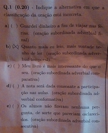 1 (0.20) - Indique a alternativa em que a
classificação da oração está incorreta.
a) ( . ) Guardei dinheiro a fim de viajar nas fé
rias. (oração subordinada adverbial fi-
nal)
b) (X) Quanto mais eu leio, mais vontade te-
nho de ler. (oração subordinada adver-
bial temporal)
c) ( ) Meu livro é mais interessante do que o
seu. (oração subordinada adverbial com-
parativa)
d) ( ) A nota será dada consoante a participa-
ção nas aulas. (oração subordinada ad-
verbial conformativa)
e) ( ) Os alunos não fizeram nenhuma per-
gunta, de sorte que pareciam esclareci-
dos. (oração subordinada adverbial con-
secutiva)