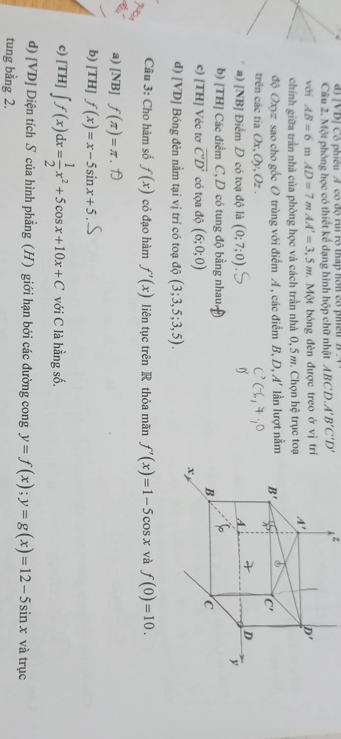 [VD] Cổ phiều A có độ rủi ro tháp hơn có phiều
Câu 2. Một phòng học có thiết kế dạng hình hộp chữ nhật ABCD.. A'B'C'D'
z
với AB=6mAD=7mAA'=3,5m. Một bóng đèn được treo ở vị tr
chính giữa trần nhà của phòng học và cách trần nhà 0, 5 m. Chọn hệ trục toạ
độ Oxyz sao cho gốc O trùng với điểm A , các điểm B, D, A' lần lượt nằm
trên các tia Ox,Oy,Oz .
a) [NB] Điểm D có toạ độ là (0;7;0)
b) [TH] Các điểm C, D có tung độ bằng nhau.
c) [TH] Véc tơ overline C'D' có tọa độ (6;0;0)
d) [VD] Bóng đèn nằm tại vị trí có toạ độ (3;3,5;3,5).
Câu 3: Cho hàm số f(x) có đạo hàm f'(x) liên tục trên R thỏa mãn f'(x)=1-5cos x và f(0)=10.
a) [NB] f(π )=π
b) [TH] f(x)=x-5sin x+5
c) [TH] ∈t f(x)dx= 1/2 x^2+5cos x+10x+C với C là hằng số.
d) [VD] Diện tích S của hình phẳng (H) giới hạn bởi các đường cong y=f(x);y=g(x)=12-5sin x và trục
tung bằng 2.