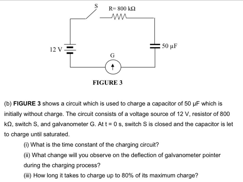 FIGURE 3 shows a circuit which is used to charge a capacitor of 50 μF which is
initially without charge. The circuit consists of a voltage source of 12 V, resistor of 800
kΩ, switch S, and galvanometer G. At s, switch S is closed and the capacitor is let t=0 s
to charge until saturated.
(i) What is the time constant of the charging circuit?
(ii) What change will you observe on the deflection of galvanometer pointer
during the charging process?
(iii) How long it takes to charge up to 80% of its maximum charge?