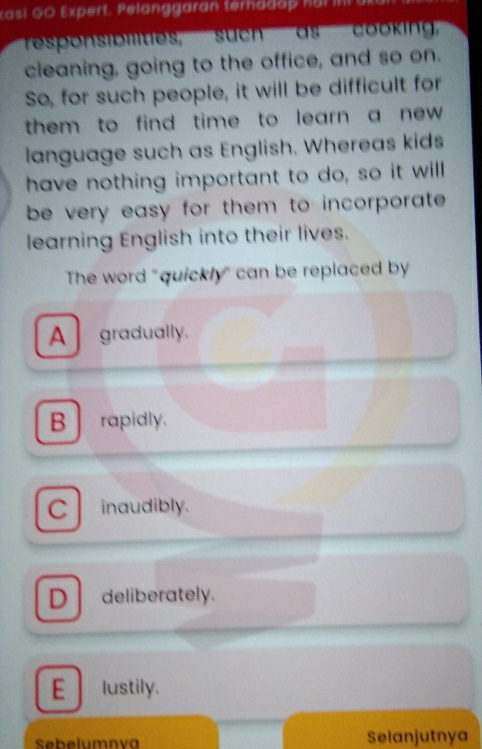 xasi GO Expert, Pelanggaran terhada h o i 
responsibilities, such as cooking'
cleaning, going to the office, and so on.
So, for such people, it will be difficult for
them to find time to learn a new .
language such as English. Whereas kids
have nothing important to do, so it will
be very easy for them to incorporate .
learning English into their lives.
The word "quickly" can be replaced by
A gradually.
B rapidly.
C inaudibly.
D deliberately.
E lustily.
Sebelumnva Selanjutnya