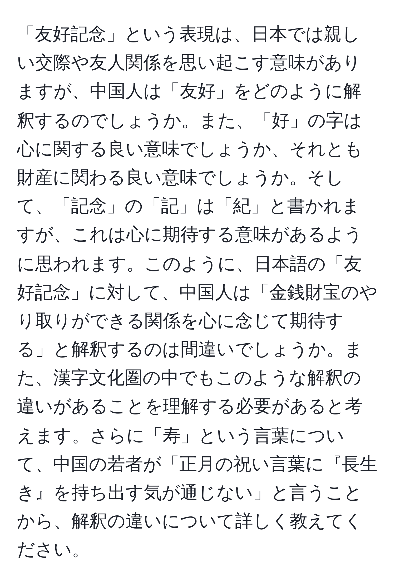 「友好記念」という表現は、日本では親しい交際や友人関係を思い起こす意味がありますが、中国人は「友好」をどのように解釈するのでしょうか。また、「好」の字は心に関する良い意味でしょうか、それとも財産に関わる良い意味でしょうか。そして、「記念」の「記」は「紀」と書かれますが、これは心に期待する意味があるように思われます。このように、日本語の「友好記念」に対して、中国人は「金銭財宝のやり取りができる関係を心に念じて期待する」と解釈するのは間違いでしょうか。また、漢字文化圏の中でもこのような解釈の違いがあることを理解する必要があると考えます。さらに「寿」という言葉について、中国の若者が「正月の祝い言葉に『長生き』を持ち出す気が通じない」と言うことから、解釈の違いについて詳しく教えてください。