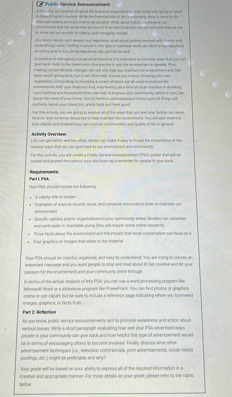 Public Service Announcement
In this unit, you learned all about the financial responsibilities that come with being an adult
in today's modern society. While the financial side of life is important, there is more to life
than just making as much money as possible. What about helping to preserve our
environment and the world that we live in? If we don't maintain the environment that we live
in, there will be no point in making and managing money!
And since money can't always buy happiness, what about getting involved with charity and
philanthropy work? Getting involved in this type of volunteer work can often bring happiness
to others and, in turn, bring happiness into your life as well.
In addition to managing your personal finances, it is important to consider ways that you can
give back—both to the community that you live in and the environment in general. Plus,
making certain lifestyle changes can not only help you maintain the environment and feel
good about giving back, but it can often help to save you money. Growing your own
vegetables, composting, or recycling a variety of items are all ways to improve the
environment AND your finances! And, volunteering your time at local charities or donating
used clothing and household items can help to improve your community, which in turn, can
boost the value of your home. Not to mention, participating in these types of things will
probably boost your mood too; giving back just feels good
For this activity, you are going to explore all of the ways that you and your family can reuse,
recycle, and conserve resources to help maintain the environment. You will also examine
how charity and philanthropy can improve communities and quality of life in general.
Activity Overview:
Life can get hectic and too often, stress can make it easy to forget the importance of the
various ways that we can give back to our environment and community
For this activity, you will create a Public Service Announcement (PSA) poster that will be
copied and posted throughout your city/town as a reminder for people to give back.
Requirements:
Part I: PSA
Your PSA should include the following:
A catchy title or header
Examples of ways to recycle, reuse, and conserve resources in order to maintain our
environment
Specific options and/or organizations in your community where families can volunteer
and participate in charitable giving (this will require some online research)
Three facts about the environment and the impact that more conservation can have on it
Four graphics or images that relate to the material
Your PSA should be colorful, organized, and easy to understand. You are trying to convey an
important message and you want people to stop and read about it! Get creative and let your
passion for the environment and your community shine through.
In terms of the actual creation of this PSA, you can use a word processing program like
Microsoft Word or a slideshow program like PowerPoint. You can find photos or graphics
online or use clipart, but be sure to include a reference page indicating where you borrowed
images, graphics, or facts from
Part 2: Reflection
As you know, public service announcements aim to promote awareness and action about
various issues. Write a short paragraph evaluating how well your PSA advertised ways
people in your community can give back and how helpful this type of advertisement would
be in terms of encouraging others to become involved. Finally, discuss what other
advertisement techniques (i.e., television commercials, print advertisements, social media
postings, etc.) might be preferable and why?
Your grade will be based on your ability to express all of the required information in a
creative and appropriate manner. For more details on your grade, please refer to the rubric
below