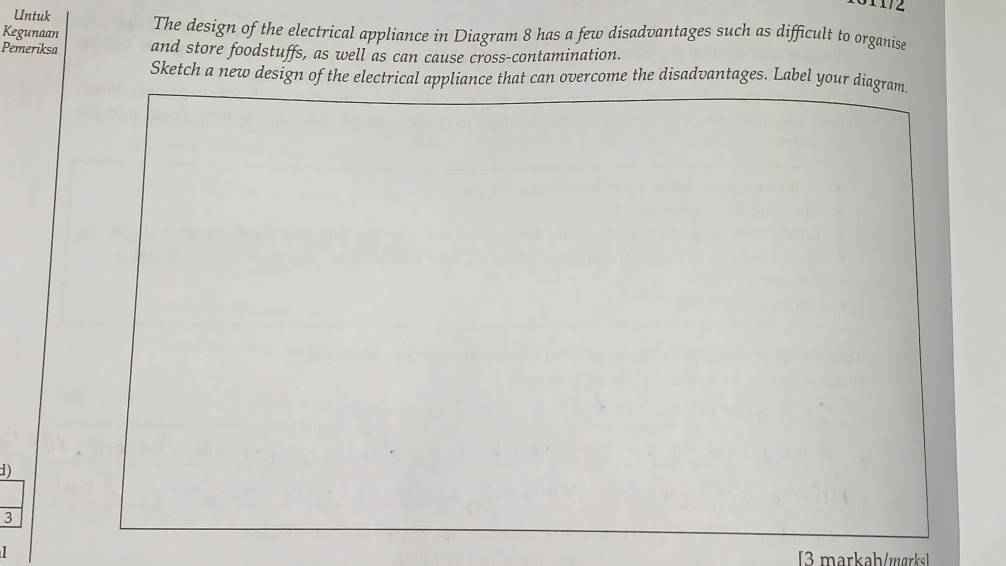Untuk 
Kegunaan The design of the electrical appliance in Diagram 8 has a few disadvantages such as difficult to organise 
Pemeriksa and store foodstuffs, as well as can cause cross-contamination. 
Sketch a new design of the electrical appliance that can overcome the disadvantages. Label your diagram. 
1) 
3 
[3 markah/wɑrks]