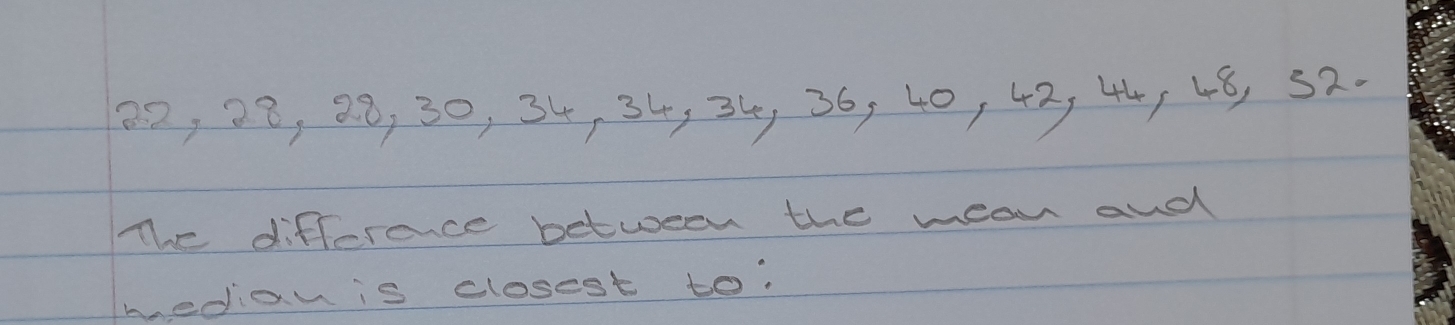 02, 08, 38, 30, 34, 34, 34, 36, 40, 42, 445 48, 52. 
The difference between the mean and 
medan is closest to?